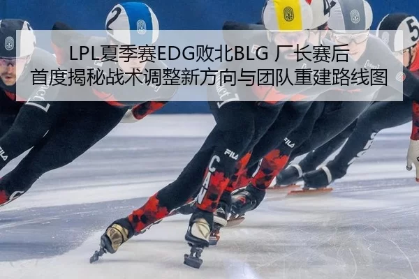 LPL夏季赛EDG败北BLG 厂长赛后首度揭秘战术调整新方向与团队重建路线图